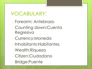 VOCABULARY:
- Forearm: Antebrazo
- Counting down:Cuenta
Regresiva
- Currency:Moneda
- Inhabitants:Habitantes
- Wealth:Riqueza
- Citizen:Ciudadano
- Bridge:Puente
 