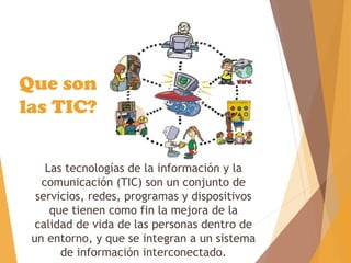 Las tecnologías de la información y la
comunicación (TIC) son un conjunto de
servicios, redes, programas y dispositivos
que tienen como fin la mejora de la
calidad de vida de las personas dentro de
un entorno, y que se integran a un sistema
de información interconectado.
Que son
las TIC?
 