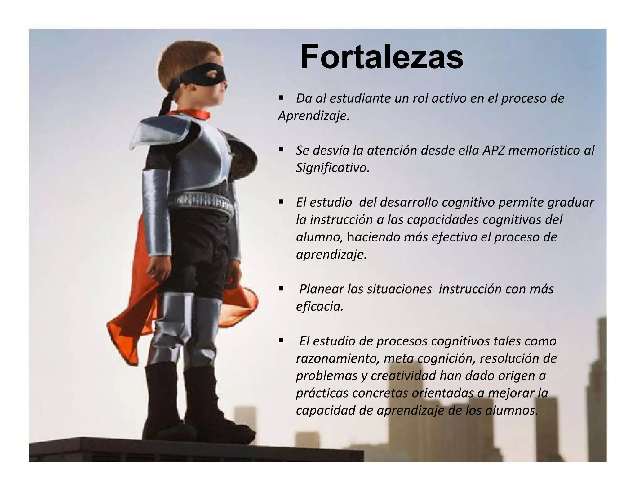 Fortalezas 
 Da al estudiante un rol activo en el proceso de 
Aprendizaje. 
 Se desvía la atención desde ella APZ memorístico al 
Significativo. 
 El estudio del desarrollo cognitivo permite graduar 
la instrucción a las capacidades cognitivas del 
alumno, haciendo más efectivo el proceso de 
aprendizaje. 
 Planear las situaciones instrucción con más 
eficacia. 
 El estudio de procesos cognitivos tales como 
razonamiento, meta cognición, resolución de 
problemas y creatividad han dado origen a 
prácticas concretas orientadas a mejorar la 
capacidad de aprendizaje de los alumnos. 
 