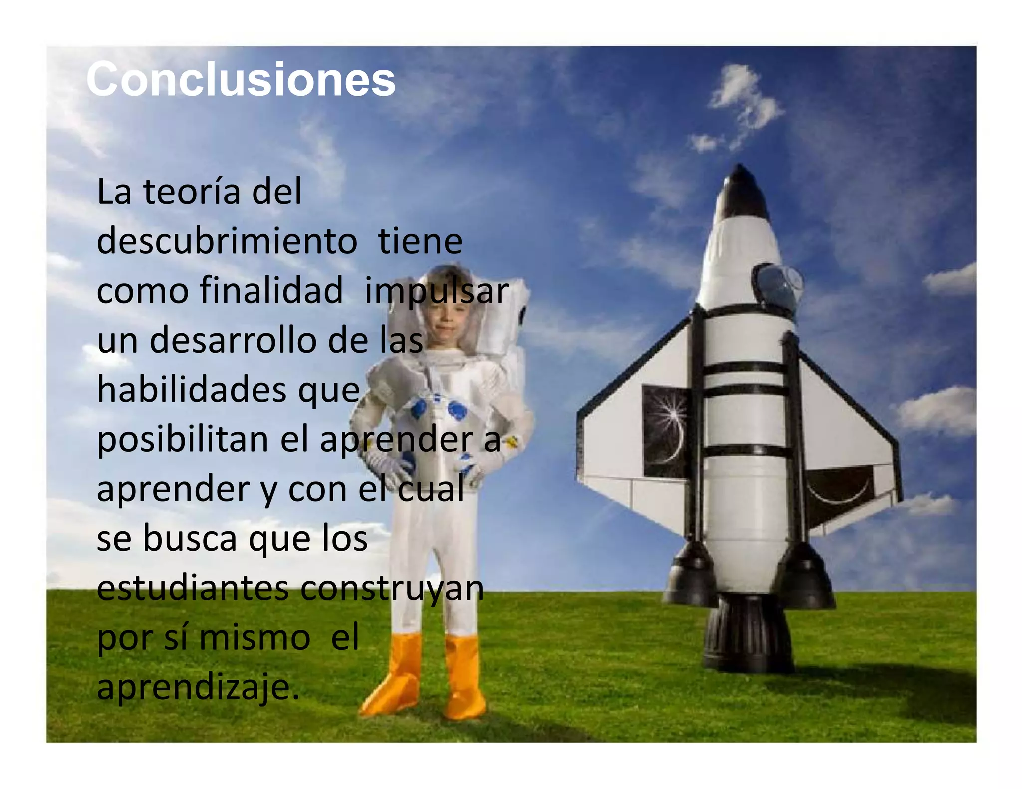 Conclusiones 
La teoría del 
descubrimiento tiene 
como finalidad impulsar 
un desarrollo de las 
habilidades que 
posibilitan el aprender a 
aprender y con el cual 
se busca que los 
estudiantes construyan 
por sí mismo el 
aprendizaje. 
 