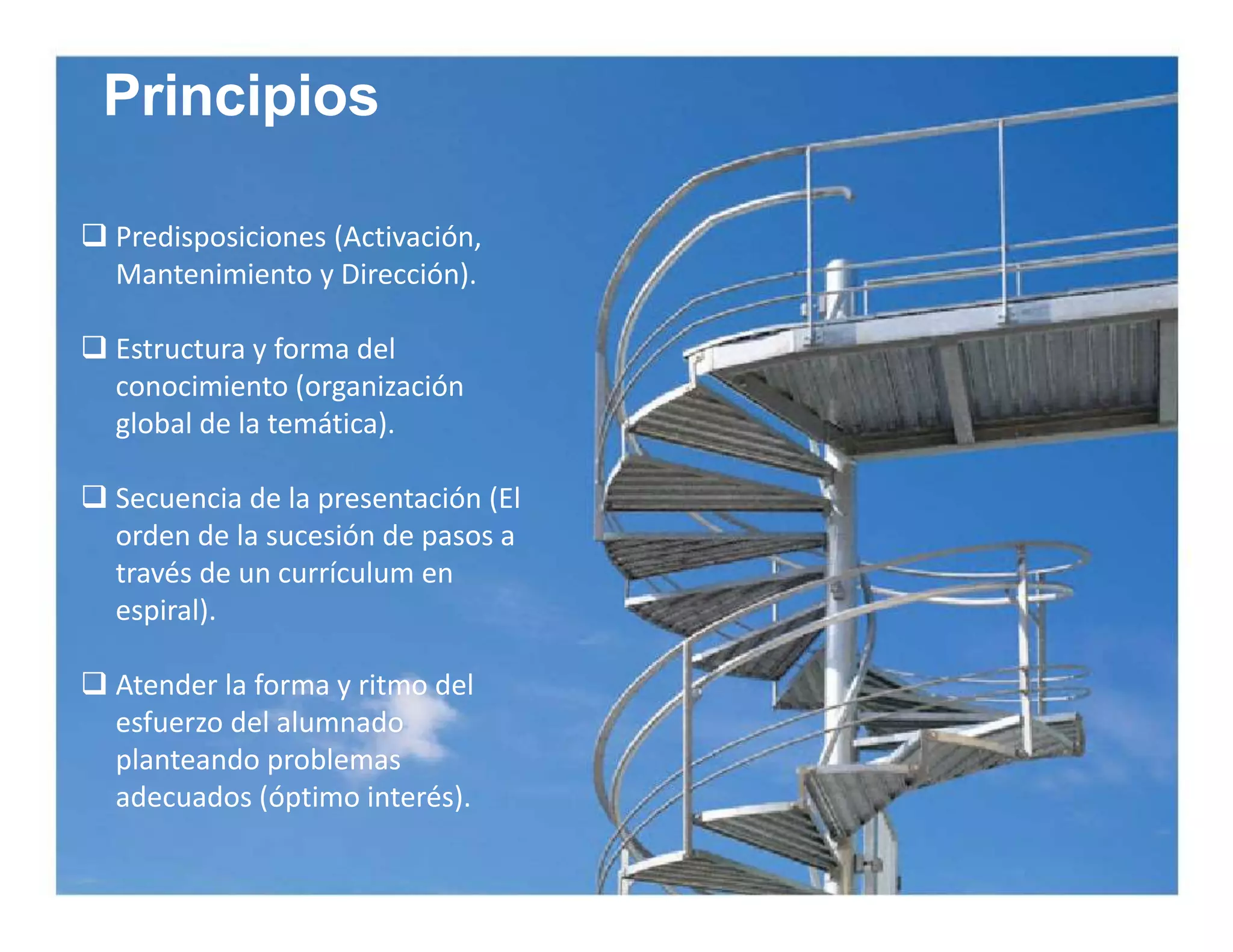 Principios 
 Predisposiciones (Activación, 
Mantenimiento y Dirección). 
 Estructura y forma del 
conocimiento (organización 
global de la temática). 
 Secuencia de la presentación (El 
orden de la sucesión de pasos a 
través de un currículum en 
espiral). 
 Atender la forma y ritmo del 
esfuerzo del alumnado 
planteando problemas 
adecuados (óptimo interés). 
 
