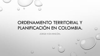 ORDENAMIENTO TERRITORIAL Y
PLANIFICACIÓN EN COLOMBIA.
JORGE IVÁN RINCÓN.
 