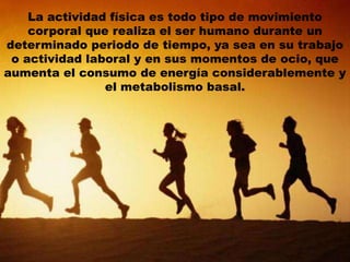 La actividad física es todo tipo de movimiento
corporal que realiza el ser humano durante un
determinado periodo de tiempo, ya sea en su trabajo
o actividad laboral y en sus momentos de ocio, que
aumenta el consumo de energía considerablemente y
el metabolismo basal.
 