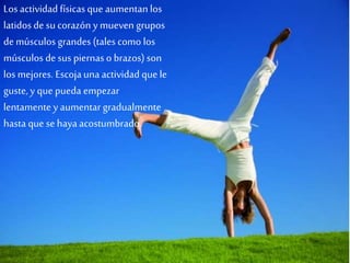 Los actividad físicasque aumentan los
latidos de su corazón y mueven grupos
de músculos grandes (tales como los
músculos de sus piernas o brazos) son
los mejores. Escojaunaactividad que le
guste, y que pueda empezar
lentamente y aumentar gradualmente
hasta que se hayaacostumbrado.
 