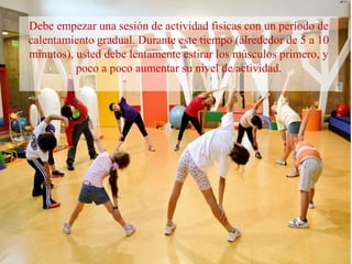 Debe empezar una sesión de actividad fisicas con un período de
calentamiento gradual. Durante este tiempo (alrededor de 5 a 10
minutos), usted debe lentamente estirar los músculos primero, y
poco a poco aumentar su nivel de actividad.
 