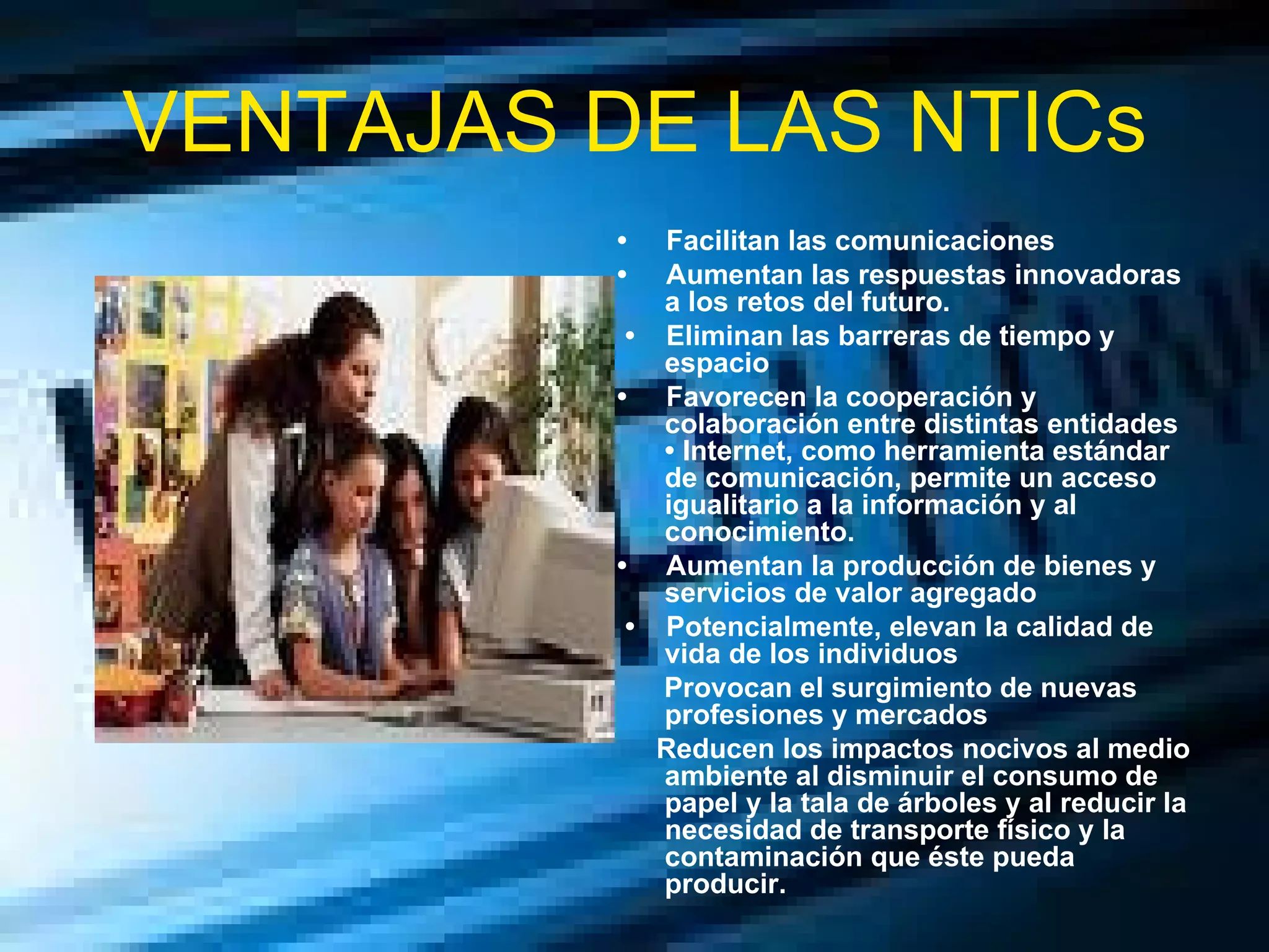 VENTAJAS DE LAS NTICs •  Facilitan las comunicaciones  •  Aumentan las respuestas innovadoras a los retos del futuro. •  Eliminan las barreras de tiempo y espacio  •  Favorecen la cooperación y colaboración entre distintas entidades • Internet, como herramienta estándar de comunicación, permite un acceso igualitario a la información y al conocimiento.  •  Aumentan la producción de bienes y servicios de valor agregado •  Potencialmente, elevan la calidad de vida de los individuos  Provocan el surgimiento de nuevas profesiones y mercados  Reducen los impactos nocivos al medio ambiente al disminuir el consumo de papel y la tala de árboles y al reducir la necesidad de transporte físico y la contaminación que éste pueda producir.  