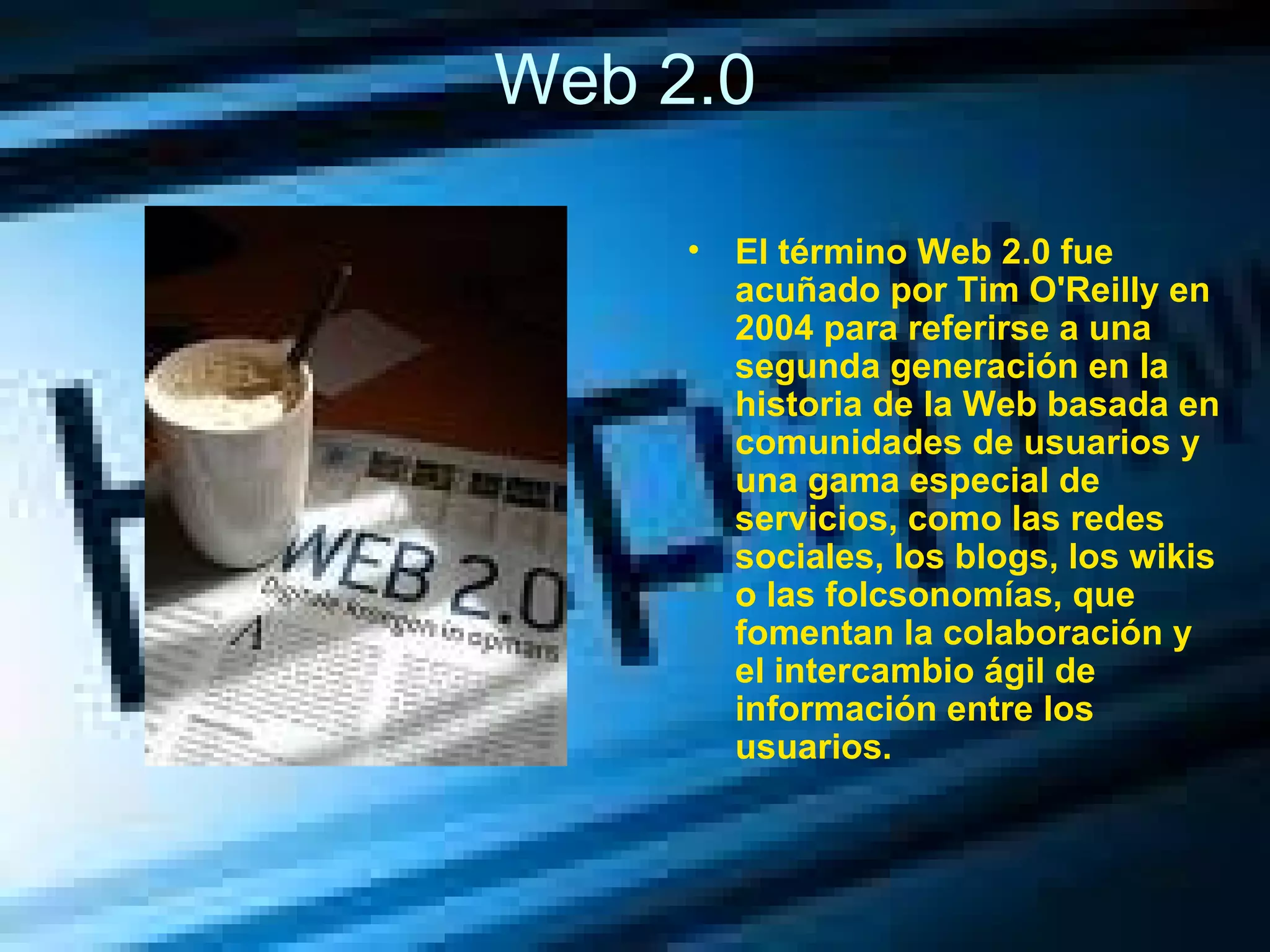 Web 2.0  El término Web 2.0 fue acuñado por Tim O'Reilly en 2004 para referirse a una segunda generación en la historia de la Web basada en comunidades de usuarios y una gama especial de servicios, como las redes sociales, los blogs, los wikis o las folcsonomías, que fomentan la colaboración y el intercambio ágil de información entre los usuarios. 