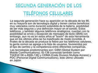 La segunda generación hace su aparición en la década de los 90,
en su mayoría son de tecnología digital y tienen ciertos beneficios
muy valorados como duración extendida de la batería, posibilidad
de ser más seguros y una definición mayor en el sonido. Estos
teléfonos, y también algunos teléfonos analógicos, cuentan con la
posibilidad se envió y recepción de mensajes de texto (SMS) sin
embargo, aun no es en estos años el "boom" de esta herramienta
que en los últimos años se ha masificado de modo increíble. A
finales de la década se produce la fiebre por los teléfonos celulares,
la gente común se agrega a la lista de usuarios, favorecidos por
el tipo de cambio y la competencia entre diferentes compañías.
Las tecnologías predominantes son: GSM (Global System por
Mobile Communications); IS-136 (conocido también como
TIA/EIA136 o ANSI-136) y CDMA (Code Division Multiple Access) y
PDC (Personal Digital Communications), éste último utilizado
en Japón
 