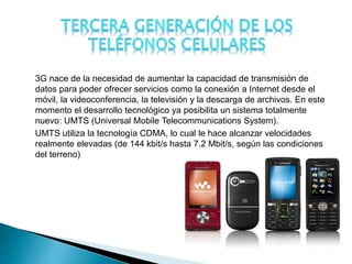 3G nace de la necesidad de aumentar la capacidad de transmisión de
datos para poder ofrecer servicios como la conexión a Internet desde el
móvil, la videoconferencia, la televisión y la descarga de archivos. En este
momento el desarrollo tecnológico ya posibilita un sistema totalmente
nuevo: UMTS (Universal Mobile Telecommunications System).
UMTS utiliza la tecnología CDMA, lo cual le hace alcanzar velocidades
realmente elevadas (de 144 kbit/s hasta 7.2 Mbit/s, según las condiciones
del terreno)
 