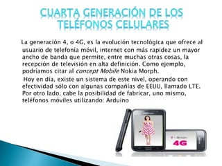 La generación 4, o 4G, es la evolución tecnológica que ofrece al
usuario de telefonía móvil, internet con más rapidez un mayor
ancho de banda que permite, entre muchas otras cosas, la
recepción de televisión en alta definición. Como ejemplo,
podríamos citar al concept Mobile Nokia Morph.
Hoy en día, existe un sistema de este nivel, operando con
efectividad sólo con algunas compañías de EEUU, llamado LTE.
Por otro lado, cabe la posibilidad de fabricar, uno mismo,
teléfonos móviles utilizando: Arduino
 