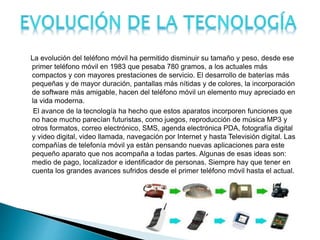 La evolución del teléfono móvil ha permitido disminuir su tamaño y peso, desde ese
primer teléfono móvil en 1983 que pesaba 780 gramos, a los actuales más
compactos y con mayores prestaciones de servicio. El desarrollo de baterías más
pequeñas y de mayor duración, pantallas más nítidas y de colores, la incorporación
de software más amigable, hacen del teléfono móvil un elemento muy apreciado en
la vida moderna.
El avance de la tecnología ha hecho que estos aparatos incorporen funciones que
no hace mucho parecían futuristas, como juegos, reproducción de música MP3 y
otros formatos, correo electrónico, SMS, agenda electrónica PDA, fotografía digital
y video digital, video llamada, navegación por Internet y hasta Televisión digital. Las
compañías de telefonía móvil ya están pensando nuevas aplicaciones para este
pequeño aparato que nos acompaña a todas partes. Algunas de esas ideas son:
medio de pago, localizador e identificador de personas. Siempre hay que tener en
cuenta los grandes avances sufridos desde el primer teléfono móvil hasta el actual.
 