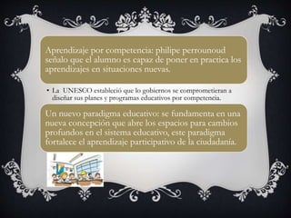 Aprendizaje por competencia: philipe perrounoud
señalo que el alumno es capaz de poner en practica los
aprendizajes en situaciones nuevas.
• La UNESCO estableció que lo gobiernos se comprometieran a
diseñar sus planes y programas educativos por competencia.
Un nuevo paradigma educativo: se fundamenta en una
nueva concepción que abre los espacios para cambios
profundos en el sistema educativo, este paradigma
fortalece el aprendizaje participativo de la ciudadanía.
 