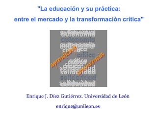 Enrique J. Díez Gutiérrez. Universidad de León [email_address] &quot;La educación y su práctica:  entre el mercado y la transformación crítica&quot;   