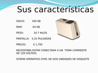 Sus características
DISCO: 100 KB
RAM: 64 KB
PESO: 10.7 KILOS
PANTALLA: 5.25 PULGADAS
PRECIO: $ 1,795
NECESITABA ESTAR CONECTADA A UN TOMA CORRIENTE
DE 120 VOLTIOS.
SITEMA OPERATIVO CP/M, DE DOS UNIDADES DE DISQUETE
 