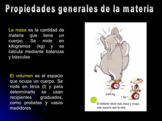 Propiedades generales de la materia La masa  es la cantidad de materia que tiene un cuerpo. Se mide en kilogramos (kg) y se calcula mediante balanzas y básculas   El volumen  es el espacio que ocupa un cuerpo. Se mide en litros (l) y para determinarlo se usan recipientes graduados, como probetas y vasos medidores   