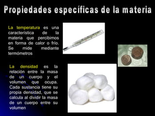 Propiedades específicas de la materia La temperatura  es una característica de la materia que percibimos en forma de calor o frío. Se mide mediante termómetros  La densidad  es la relación entre la masa de un cuerpo y el volumen que ocupa. Cada sustancia tiene su propia densidad, que se calcula al dividir la masa de un cuerpo entre su volumen   