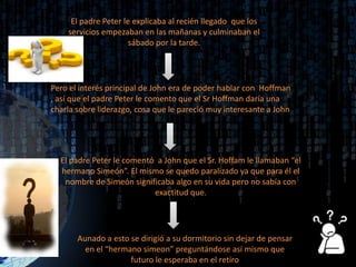 El padre Peter le explicaba al recién llegado  que los servicios empezaban en las mañanas y culminaban el sábado por la tarde.Pero el interés principal de John era de poder hablar con  Hoffman , así que el padre Peter le comento que el Sr Hoffman daría una charla sobre liderazgo, cosa que le pareció muy interesante a JohnEl padre Peter le comentó  a John que el Sr. Hoffam le llamaban “el hermano Simeón”. El mismo se quedo paralizado ya que para él el nombre de Simeón significaba algo en su vida pero no sabía con  exactitud que. Aunado a esto se dirigió a su dormitorio sin dejar de pensar en el “hermano simeon” preguntándose así mismo que futuro le esperaba en el retiro 