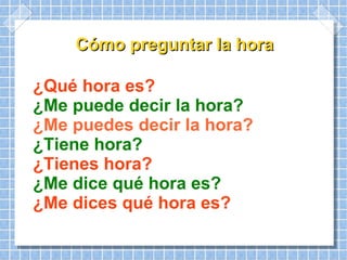 Cómo preguntar la hora ¿Qué hora es? ¿Me puede decir la hora? ¿Me puedes decir la hora? ¿Tiene hora? ¿Tienes hora? ¿Me dice qué hora es? ¿Me dices qué hora es?