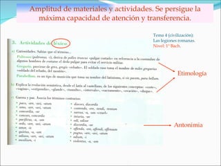 Amplitud de materiales y actividades. Se persigue la máxima capacidad de atención y transferencia. Tema 4 (civilización): Las legiones romanas. Nivel: 1º Bach . Etimología Antonimia 