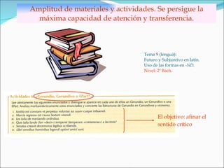Amplitud de materiales y actividades. Se persigue la máxima capacidad de atención y transferencia. Tema 9 (lengua): Futuro y Subjuntivo en latín. Uso de las formas en  -ND . Nivel: 2º Bach . El objetivo: afinar el  sentido crítico   