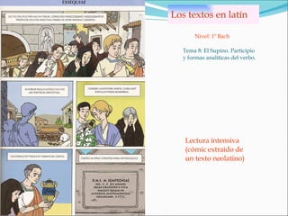Los textos en latín Tema 8: El Supino. Participio y formas analíticas del verbo. Nivel: 1º Bach Lectura intensiva (cómic extraído de un texto neolatino) 