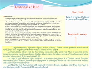 Los textos en latín Tema 8: El Supino. Participio y formas analíticas del verbo. Nivel: 1º Bach Traducción inversa Tarquinio regnante, cognomine Superbo ob eius facinora, Colatiam –urbem proximam Romae- mulier nobili genere nata, magna pulchritudine et pudicitia nomine Lucretia colebat. Lucretia Colatino, inlustri viro, qui tunc aberat, nupta erat.  Sextus enim, regis filius, in quo vitia paterna inerant, tempus esse propitium existimans Colatiam advenit ardens Lucretiam. Inventa est ea nullo comitante atque dormita et minante morte Sexto, per vim violata fuit.  Hoc confecto legati ad patrem atque coniugem a Lucretia missi sunt petentes se ad Colatiam venisse.  Postquam eo advenerunt, casus enarravit, ultionem petiit et pugionem in corde figens mortem sibi consciscere decrevit.  Eo modo decus suum incolume esse sibi voluit  Quod Lucretia passa fuerat, populo valde indignante notum est. Populus ipse, Lucio Iunio Bruto duce, regem et eius filios Roma expulit. Eo modo Res Publica exordium habuit.  