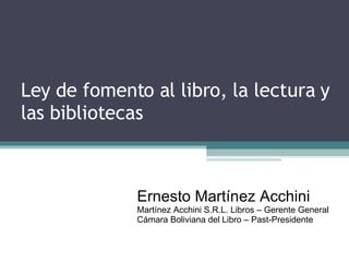 Ley de fomento al libro, la lectura y las bibliotecas Ernesto Martínez Acchini Martínez Acchini S.R.L. Libros – Gerente General Cámara Boliviana del Libro – Past-Presidente 