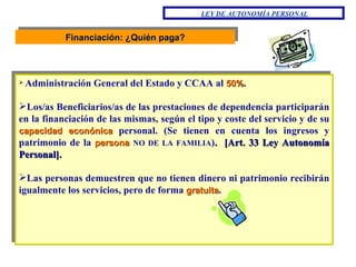 Financiación: ¿Quién paga? Administración General del Estado y CCAA al  50% . Los/as Beneficiarios/as de las prestaciones de dependencia participarán en la financiación de las mismas, según el tipo y coste del servicio y de su  capacidad econónica  personal. (Se tienen en cuenta los ingresos y patrimonio de la  persona  NO DE LA FAMILIA ) .  [ Art. 33 Ley Autonomía Personal ] . Las personas demuestren que no tienen dinero ni patrimonio recibirán igualmente los servicios, pero de forma  gratuita . LEY DE AUTONOMÍA PERSONAL 
