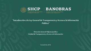 5 deabrilde2019
1
“Introducción a la LeyGeneral de Transparencia y Accesoa laInformación
Pública”
DirecciónGeneral Adjunta Jurídica
Unidad de Transparencia y Acceso a la Información
 