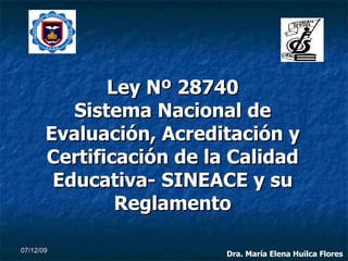 Ley Nº 28740 Sistema Nacional de Evaluación, Acreditación y Certificación de la Calidad Educativa- SINEACE y su Reglamento 07/06/09 Dra. María Elena Huilca Flores 