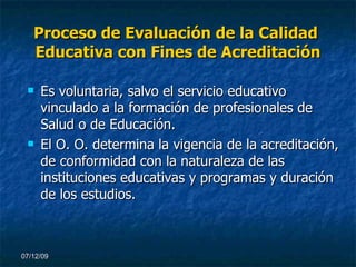 Proceso de Evaluación de la Calidad  Educativa con Fines de Acreditación Es voluntaria, salvo el servicio educativo vinculado a la formación de profesionales de Salud o de Educación. El O. O. determina la vigencia de la acreditación, de conformidad con la naturaleza de las instituciones educativas y programas y duración de los estudios. 07/06/09 