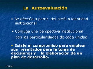 07/06/09 La  Autoevaluación Se efectúa a partir  del perfil o identidad institucional Conjuga una perspectiva institucional con las particularidades de cada unidad. Existe el compromiso para emplear sus  resultados para la toma de decisiones y  la elaboración de un plan de desarrollo. 