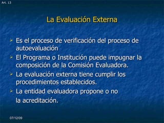La Evaluación Externa Es el proceso de verificación del proceso de autoevaluación El Programa o Institución puede impugnar la composición de la Comisión Evaluadora. La evaluación externa tiene cumplir los procedimientos establecidos. La entidad evaluadora propone o no la acreditación. 07/06/09 Art. 13 