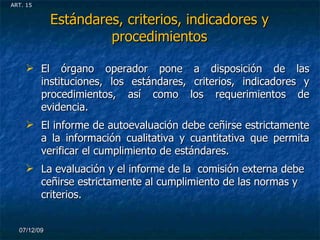 Estándares, criterios, indicadores y procedimientos El órgano operador pone a disposición de las instituciones, los estándares, criterios, indicadores y procedimientos, así como los requerimientos de evidencia. El informe de autoevaluación debe ceñirse estrictamente a la información cualitativa y cuantitativa que permita verificar el cumplimiento de estándares. La evaluación y el informe de la  comisión externa debe ceñirse estrictamente al cumplimiento de las normas y criterios. 07/06/09 ART. 15 