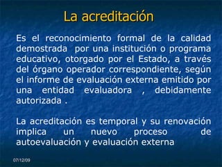 La acreditación 07/06/09 Es el reconocimiento formal de la calidad demostrada  por una institución o programa educativo, otorgado por el Estado, a través del órgano operador correspondiente, según el informe de evaluación externa emitido por una entidad evaluadora , debidamente autorizada . La acreditación es temporal y su renovación implica un nuevo proceso  de autoevaluación y evaluación externa 