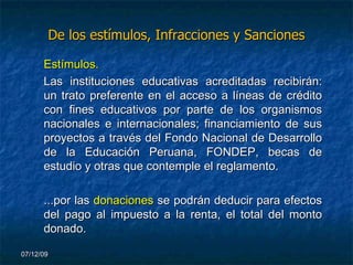 De los estímulos, Infracciones y Sanciones Estímulos. Las instituciones educativas acreditadas recibirán: un trato preferente en el acceso a líneas de crédito con fines educativos por parte de los organismos nacionales e internacionales; financiamiento de sus proyectos a través del Fondo Nacional de Desarrollo de la Educación Peruana, FONDEP, becas de estudio y otras que contemple el reglamento. ...por las  donaciones   se podrán deducir para efectos del pago al impuesto a la renta, el total del monto donado. 07/06/09 
