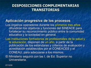 DISPOSICIONES COMPLEMENTARIAS TRANSITORIAS Aplicación progresiva de los procesos Los órganos operadores durante los  primeros tres años  difundirán los objetivos y funciones del SINEACE para fortalecer su reconocimiento público entre la comunidad educativa y la sociedad en general. Las instituciones formadoras de profesionales de la salud y la educación , disponen de  un año , a partir de la publicación de los estándares y criterios de evaluación y acreditación establecidos por el CONEACES   y el CONEAU, para adecuarse a los mismos . El Ministerio seguirá con las I. de Ed. Superior no Universitaria. 07/06/09 