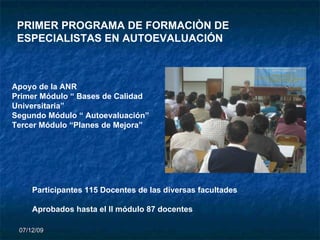 07/06/09 PRIMER PROGRAMA DE FORMACIÒN DE ESPECIALISTAS EN AUTOEVALUACIÓN Apoyo de la ANR  Primer Módulo “ Bases de Calidad Universitaria”  Segundo Módulo “ Autoevaluación” Tercer Módulo “Planes de Mejora” Participantes 115 Docentes de las diversas facultades Aprobados hasta el II módulo 87 docentes 