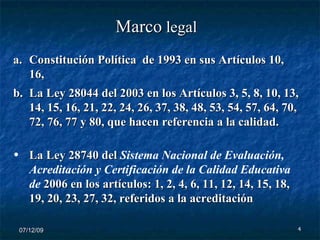 07/06/09 Constitución Política  de 1993 en sus Artículos 10, 16,  La Ley 28044 del 2003 en los Artículos 3, 5, 8, 10, 13, 14, 15, 16, 21, 22, 24, 26, 37, 38, 48, 53, 54, 57, 64, 70, 72, 76, 77 y 80, que hacen referencia a la calidad. La Ley 28740 del  Sistema Nacional de Evaluación, Acreditación y Certificación de la Calidad Educativa de  2006 en los artículos: 1, 2, 4, 6, 11, 12, 14, 15, 18, 19, 20, 23, 27, 32, referidos a la acreditación   Marco  legal  
