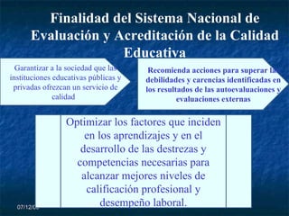 07/06/09 Finalidad del Sistema Nacional de Evaluación y Acreditación de la Calidad Educativa Garantizar a la sociedad que las instituciones educativas públicas y privadas ofrezcan un servicio de calidad .  Recomienda acciones para superar las debilidades y carencias identificadas en los resultados de las autoevaluaciones y evaluaciones externas Optimizar los factores que inciden en los aprendizajes y en el desarrollo de las destrezas y competencias necesarias para alcanzar mejores niveles de calificación profesional y desempeño laboral. 