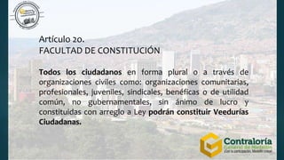 Artículo 2o.
FACULTAD DE CONSTITUCIÓN
Todos los ciudadanos en forma plural o a través de
organizaciones civiles como: organizaciones comunitarias,
profesionales, juveniles, sindicales, benéficas o de utilidad
común, no gubernamentales, sin ánimo de lucro y
constituidas con arreglo a Ley podrán constituir Veedurías
Ciudadanas.
 