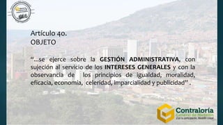 Artículo 4o.
OBJETO
“...se ejerce sobre la GESTIÓN ADMINISTRATIVA, con
sujeción al servicio de los INTERESES GENERALES y con la
observancia de los principios de igualdad, moralidad,
eficacia, economía, celeridad, imparcialidad y publicidad” .
 