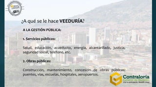 ¿A qué se le hace VEEDURÍA?
A LA GESTIÓN PÚBLICA:
1. Servicios públicos:
Salud, educación, acueducto, energía, alcantarillado, justicia,
seguridad social, teléfono, etc.
2. Obras públicas:
Construcción, mantenimiento, concesión de obras públicas:
puentes, vías, escuelas, hospitales, aeropuertos.
 