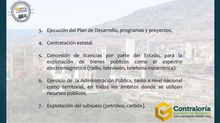 3. Ejecución del Plan de Desarrollo, programas y proyectos.
4. Contratación estatal.
5. Concesión de licencias por parte del Estado, para la
explotación de bienes públicos como el espectro
electromagnético (radio, televisión, telefonía inalámbrica).
6. Ejercicio de la Administración Pública, tanto a nivel nacional
como territorial, en todos los ámbitos donde se utilicen
recursos públicos.
7. Explotación del subsuelo (petróleo, carbón).
 
