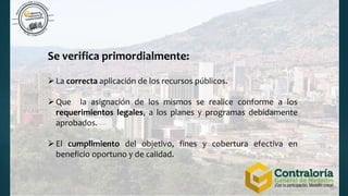 Se verifica primordialmente:
La correcta aplicación de los recursos públicos.
Que la asignación de los mismos se realice conforme a los
requerimientos legales, a los planes y programas debidamente
aprobados.
El cumplimiento del objetivo, fines y cobertura efectiva en
beneficio oportuno y de calidad.
 