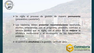  Se vigila el proceso de gestión de manera permanente
(preventivo y posterior).
 Los veedores deben presentar recomendaciones oportunas,
escritas, relacionadas con el programa, proyecto, contrato o
servicio público que se vigile, con el único fin de mejorar la
eficiencia institucional y el desempeño de los funcionarios
públicos.
 El control es simultáneo a la gestión. (artículo 4o.).
 