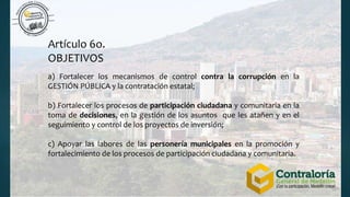 Artículo 6o.
OBJETIVOS
a) Fortalecer los mecanismos de control contra la corrupción en la
GESTIÓN PÚBLICA y la contratación estatal;
b) Fortalecer los procesos de participación ciudadana y comunitaria en la
toma de decisiones, en la gestión de los asuntos que les atañen y en el
seguimiento y control de los proyectos de inversión;
c) Apoyar las labores de las personería municipales en la promoción y
fortalecimiento de los procesos de participación ciudadana y comunitaria.
 