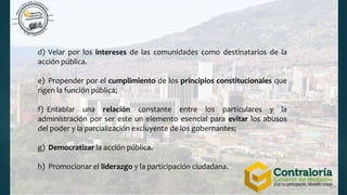 d) Velar por los intereses de las comunidades como destinatarios de la
acción pública.
e) Propender por el cumplimiento de los principios constitucionales que
rigen la función pública;
f) Entablar una relación constante entre los particulares y la
administración por ser este un elemento esencial para evitar los abusos
del poder y la parcialización excluyente de los gobernantes;
g) Democratizar la acción pública.
h) Promocionar el liderazgo y la participación ciudadana.
 