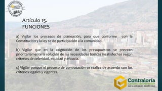 Artículo 15.
FUNCIONES
a) Vigilar los procesos de planeación, para que conforme con la
Constitución y la ley se de participación a la comunidad.
b) Vigilar que en la asignación de los presupuestos se prevean
prioritariamente la solución de las necesidades básicas insatisfechas según
criterios de celeridad, equidad y eficacia.
c) Vigilar porque el proceso de contratación se realice de acuerdo con los
criterios legales y vigentes.
 