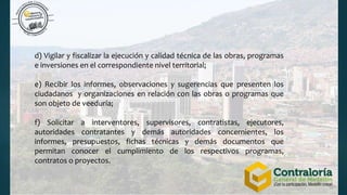 d) Vigilar y fiscalizar la ejecución y calidad técnica de las obras, programas
e inversiones en el correspondiente nivel territorial;
e) Recibir los informes, observaciones y sugerencias que presenten los
ciudadanos y organizaciones en relación con las obras o programas que
son objeto de veeduría;
f) Solicitar a interventores, supervisores, contratistas, ejecutores,
autoridades contratantes y demás autoridades concernientes, los
informes, presupuestos, fichas técnicas y demás documentos que
permitan conocer el cumplimiento de los respectivos programas,
contratos o proyectos.
 